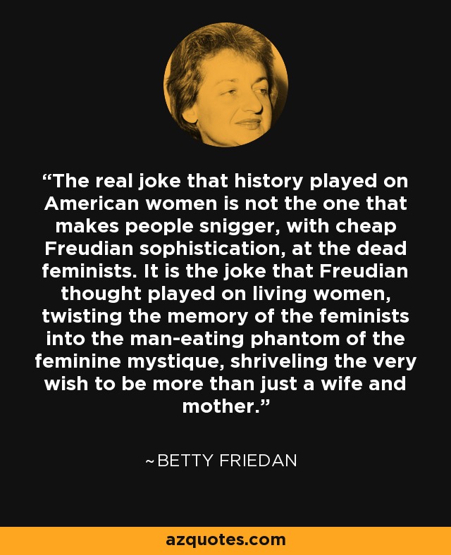 The real joke that history played on American women is not the one that makes people snigger, with cheap Freudian sophistication, at the dead feminists. It is the joke that Freudian thought played on living women, twisting the memory of the feminists into the man-eating phantom of the feminine mystique, shriveling the very wish to be more than just a wife and mother. - Betty Friedan
