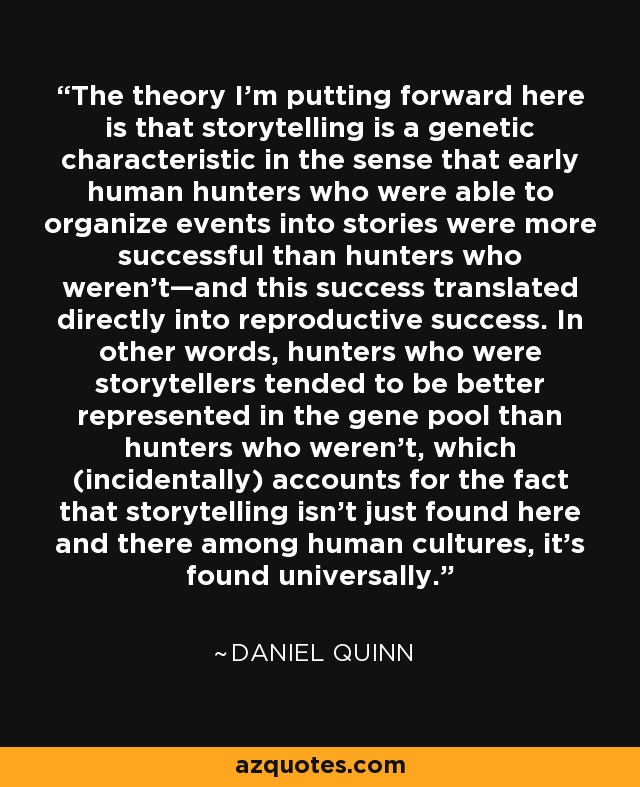 The theory I'm putting forward here is that storytelling is a genetic characteristic in the sense that early human hunters who were able to organize events into stories were more successful than hunters who weren't—and this success translated directly into reproductive success. In other words, hunters who were storytellers tended to be better represented in the gene pool than hunters who weren't, which (incidentally) accounts for the fact that storytelling isn't just found here and there among human cultures, it's found universally. - Daniel Quinn