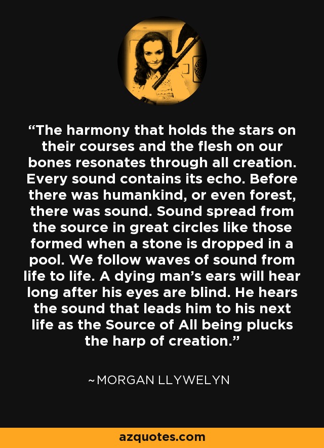 The harmony that holds the stars on their courses and the flesh on our bones resonates through all creation. Every sound contains its echo. Before there was humankind, or even forest, there was sound. Sound spread from the source in great circles like those formed when a stone is dropped in a pool. We follow waves of sound from life to life. A dying man’s ears will hear long after his eyes are blind. He hears the sound that leads him to his next life as the Source of All being plucks the harp of creation. - Morgan Llywelyn