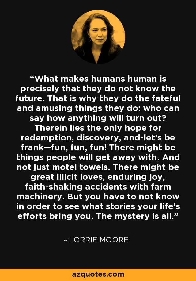 What makes humans human is precisely that they do not know the future. That is why they do the fateful and amusing things they do: who can say how anything will turn out? Therein lies the only hope for redemption, discovery, and-let’s be frank—fun, fun, fun! There might be things people will get away with. And not just motel towels. There might be great illicit loves, enduring joy, faith-shaking accidents with farm machinery. But you have to not know in order to see what stories your life’s efforts bring you. The mystery is all. - Lorrie Moore