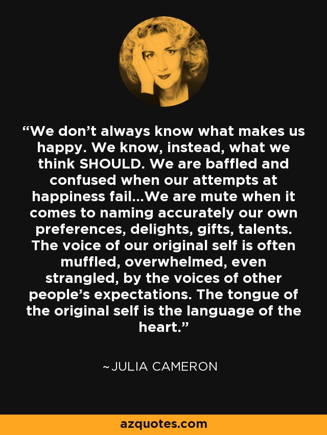 We don't always know what makes us happy. We know, instead, what we think SHOULD. We are baffled and confused when our attempts at happiness fail...We are mute when it comes to naming accurately our own preferences, delights, gifts, talents. The voice of our original self is often muffled, overwhelmed, even strangled, by the voices of other people's expectations. The tongue of the original self is the language of the heart. - Julia Cameron