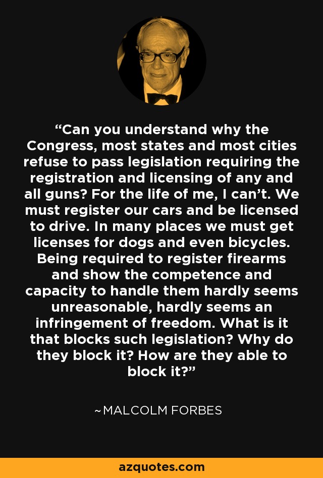 Can you understand why the Congress, most states and most cities refuse to pass legislation requiring the registration and licensing of any and all guns? For the life of me, I can't. We must register our cars and be licensed to drive. In many places we must get licenses for dogs and even bicycles. Being required to register firearms and show the competence and capacity to handle them hardly seems unreasonable, hardly seems an infringement of freedom. What is it that blocks such legislation? Why do they block it? How are they able to block it? - Malcolm Forbes