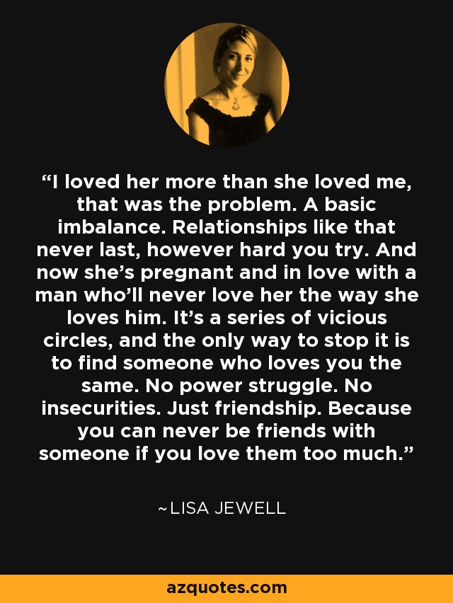 I loved her more than she loved me, that was the problem. A basic imbalance. Relationships like that never last, however hard you try. And now she's pregnant and in love with a man who'll never love her the way she loves him. It's a series of vicious circles, and the only way to stop it is to find someone who loves you the same. No power struggle. No insecurities. Just friendship. Because you can never be friends with someone if you love them too much. - Lisa Jewell