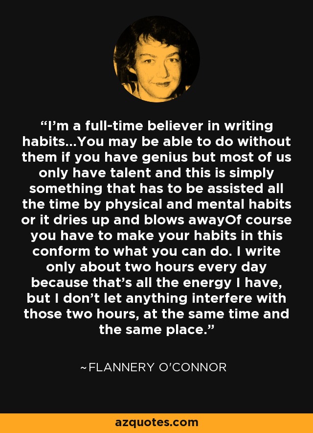 I'm a full-time believer in writing habits...You may be able to do without them if you have genius but most of us only have talent and this is simply something that has to be assisted all the time by physical and mental habits or it dries up and blows awayOf course you have to make your habits in this conform to what you can do. I write only about two hours every day because that's all the energy I have, but I don't let anything interfere with those two hours, at the same time and the same place. - Flannery O'Connor
