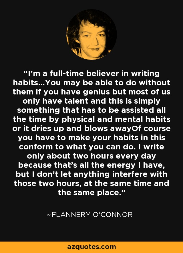 I'm a full-time believer in writing habits...You may be able to do without them if you have genius but most of us only have talent and this is simply something that has to be assisted all the time by physical and mental habits or it dries up and blows awayOf course you have to make your habits in this conform to what you can do. I write only about two hours every day because that's all the energy I have, but I don't let anything interfere with those two hours, at the same time and the same place. - Flannery O'Connor