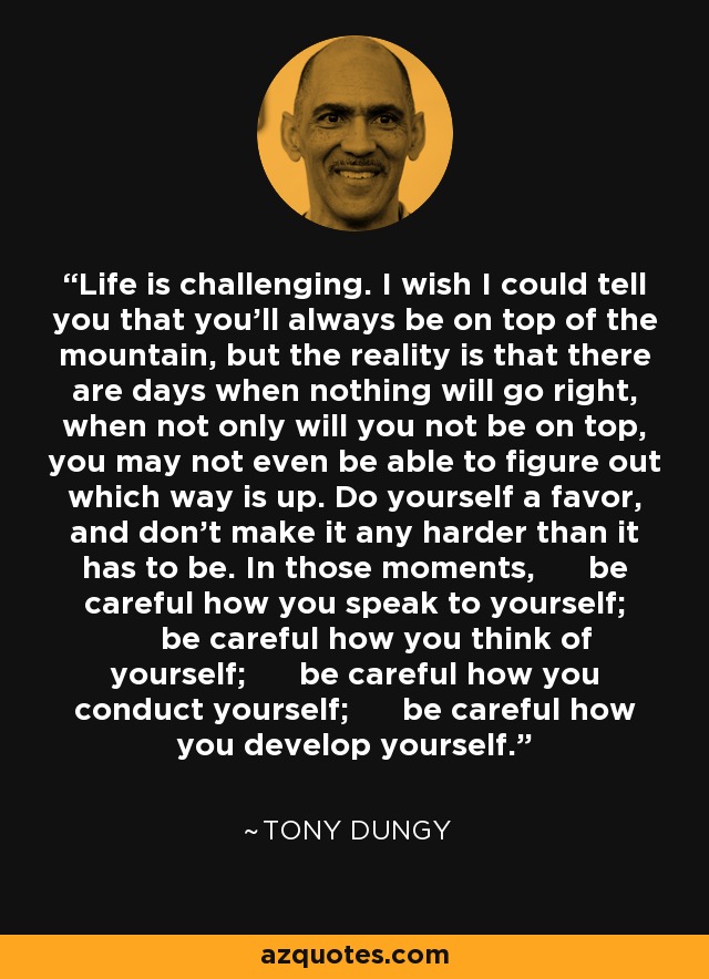 Life is challenging. I wish I could tell you that you’ll always be on top of the mountain, but the reality is that there are days when nothing will go right, when not only will you not be on top, you may not even be able to figure out which way is up. Do yourself a favor, and don’t make it any harder than it has to be. In those moments, be careful how you speak to yourself; be careful how you think of yourself; be careful how you conduct yourself; be careful how you develop yourself. - Tony Dungy