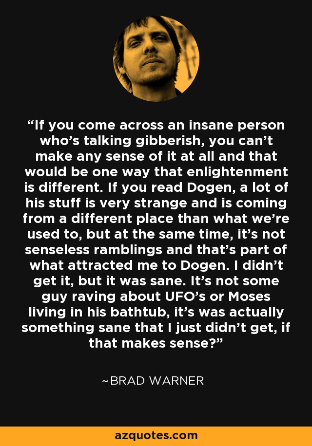 If you come across an insane person who's talking gibberish, you can't make any sense of it at all and that would be one way that enlightenment is different. If you read Dogen, a lot of his stuff is very strange and is coming from a different place than what we're used to, but at the same time, it's not senseless ramblings and that's part of what attracted me to Dogen. I didn't get it, but it was sane. It's not some guy raving about UFO's or Moses living in his bathtub, it's was actually something sane that I just didn't get, if that makes sense? - Brad Warner