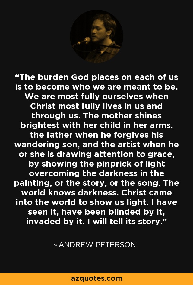 The burden God places on each of us is to become who we are meant to be. We are most fully ourselves when Christ most fully lives in us and through us. The mother shines brightest with her child in her arms, the father when he forgives his wandering son, and the artist when he or she is drawing attention to grace, by showing the pinprick of light overcoming the darkness in the painting, or the story, or the song. The world knows darkness. Christ came into the world to show us light. I have seen it, have been blinded by it, invaded by it. I will tell its story. - Andrew Peterson