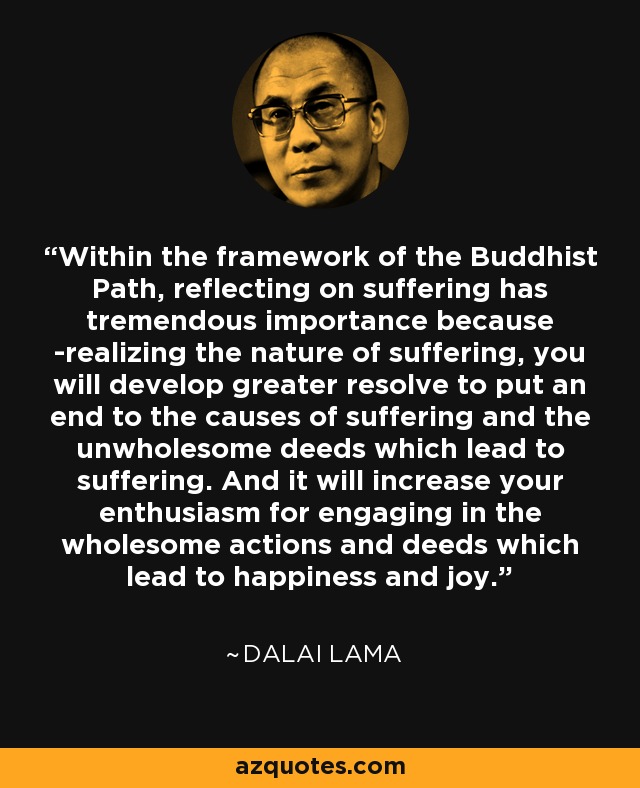 Within the framework of the Buddhist Path, reflecting on suffering has tremendous importance because -realizing the nature of suffering, you will develop greater resolve to put an end to the causes of suffering and the unwholesome deeds which lead to suffering. And it will increase your enthusiasm for engaging in the wholesome actions and deeds which lead to happiness and joy. - Dalai Lama