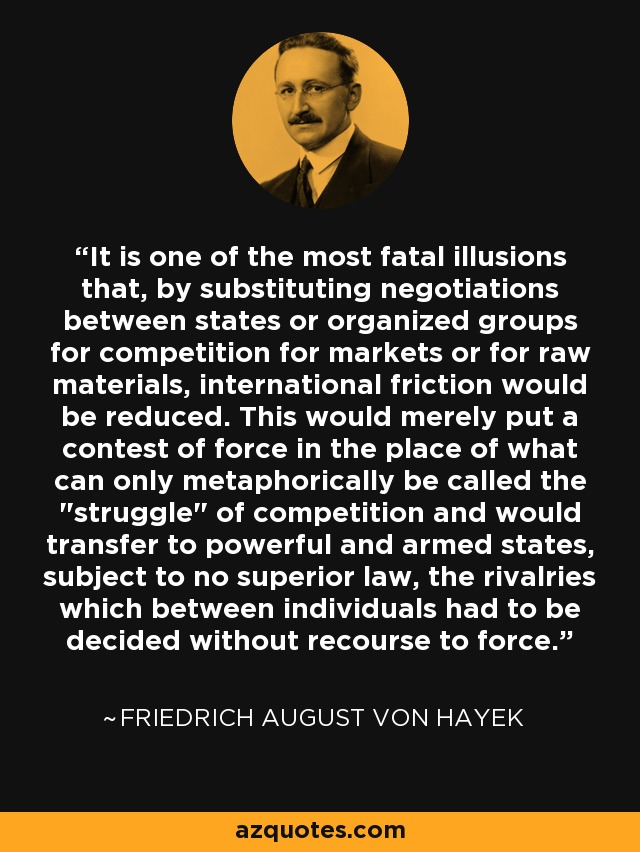 It is one of the most fatal illusions that, by substituting negotiations between states or organized groups for competition for markets or for raw materials, international friction would be reduced. This would merely put a contest of force in the place of what can only metaphorically be called the 