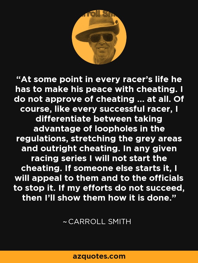 At some point in every racer's life he has to make his peace with cheating. I do not approve of cheating ... at all. Of course, like every successful racer, I differentiate between taking advantage of loopholes in the regulations, stretching the grey areas and outright cheating. In any given racing series I will not start the cheating. If someone else starts it, I will appeal to them and to the officials to stop it. If my efforts do not succeed, then I'll show them how it is done. - Carroll Smith