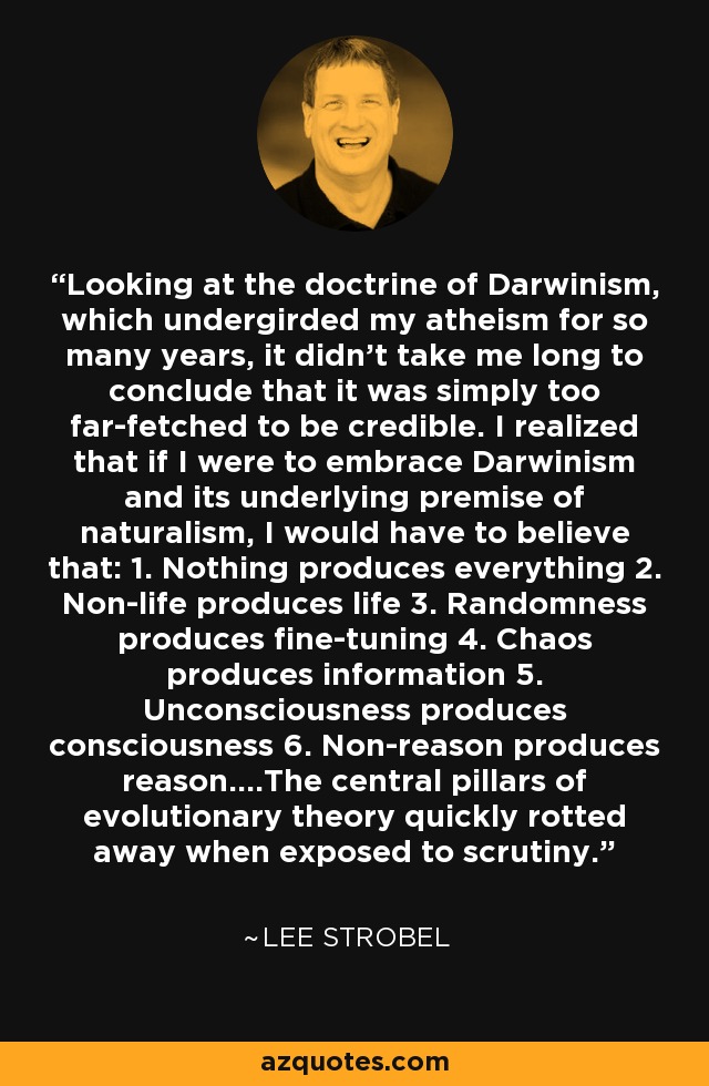 Looking at the doctrine of Darwinism, which undergirded my atheism for so many years, it didn’t take me long to conclude that it was simply too far-fetched to be credible. I realized that if I were to embrace Darwinism and its underlying premise of naturalism, I would have to believe that: 1. Nothing produces everything 2. Non-life produces life 3. Randomness produces fine-tuning 4. Chaos produces information 5. Unconsciousness produces consciousness 6. Non-reason produces reason....The central pillars of evolutionary theory quickly rotted away when exposed to scrutiny. - Lee Strobel