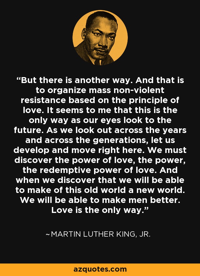 But there is another way. And that is to organize mass non-violent resistance based on the principle of love. It seems to me that this is the only way as our eyes look to the future. As we look out across the years and across the generations, let us develop and move right here. We must discover the power of love, the power, the redemptive power of love. And when we discover that we will be able to make of this old world a new world. We will be able to make men better. Love is the only way. - Martin Luther King, Jr.