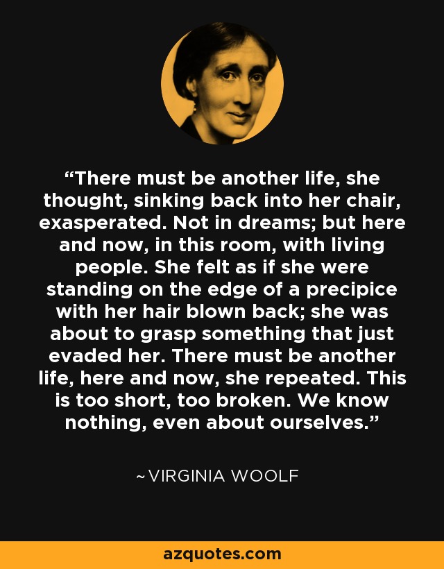 There must be another life, she thought, sinking back into her chair, exasperated. Not in dreams; but here and now, in this room, with living people. She felt as if she were standing on the edge of a precipice with her hair blown back; she was about to grasp something that just evaded her. There must be another life, here and now, she repeated. This is too short, too broken. We know nothing, even about ourselves. - Virginia Woolf