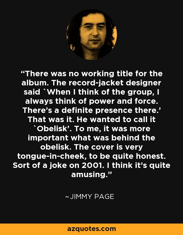 There was no working title for the album. The record-jacket designer said `When I think of the group, I always think of power and force. There's a definite presence there.' That was it. He wanted to call it `Obelisk'. To me, it was more important what was behind the obelisk. The cover is very tongue-in-cheek, to be quite honest. Sort of a joke on 2001. I think it's quite amusing. - Jimmy Page