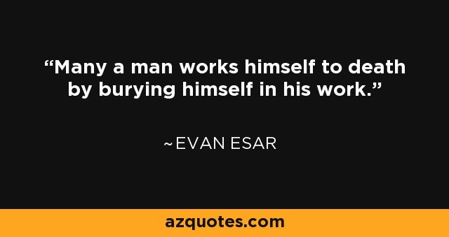 Many a man works himself to death by burying himself in his work. - Evan Esar
