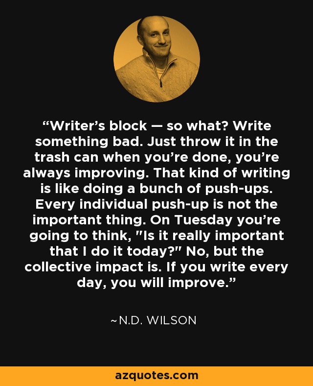 Writer's block — so what? Write something bad. Just throw it in the trash can when you're done, you're always improving. That kind of writing is like doing a bunch of push-ups. Every individual push-up is not the important thing. On Tuesday you're going to think, 