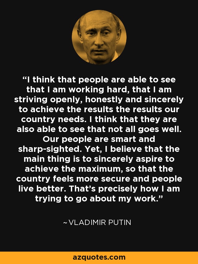 I think that people are able to see that I am working hard, that I am striving openly, honestly and sincerely to achieve the results the results our country needs. I think that they are also able to see that not all goes well. Our people are smart and sharp-sighted. Yet, I believe that the main thing is to sincerely aspire to achieve the maximum, so that the country feels more secure and people live better. That's precisely how I am trying to go about my work. - Vladimir Putin