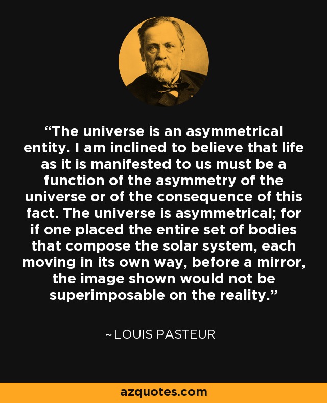 The universe is an asymmetrical entity. I am inclined to believe that life as it is manifested to us must be a function of the asymmetry of the universe or of the consequence of this fact. The universe is asymmetrical; for if one placed the entire set of bodies that compose the solar system, each moving in its own way, before a mirror, the image shown would not be superimposable on the reality. - Louis Pasteur