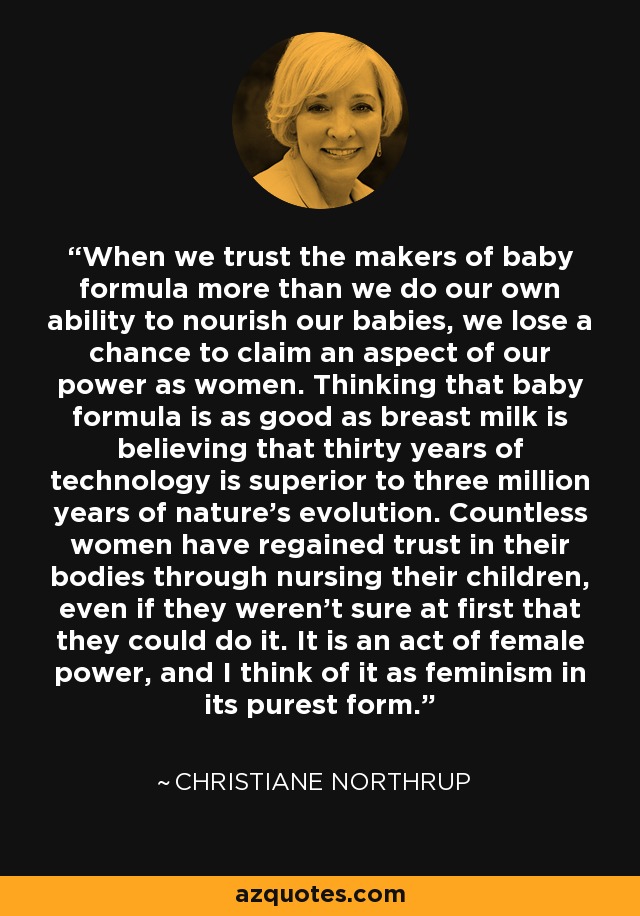 When we trust the makers of baby formula more than we do our own ability to nourish our babies, we lose a chance to claim an aspect of our power as women. Thinking that baby formula is as good as breast milk is believing that thirty years of technology is superior to three million years of nature's evolution. Countless women have regained trust in their bodies through nursing their children, even if they weren't sure at first that they could do it. It is an act of female power, and I think of it as feminism in its purest form. - Christiane Northrup