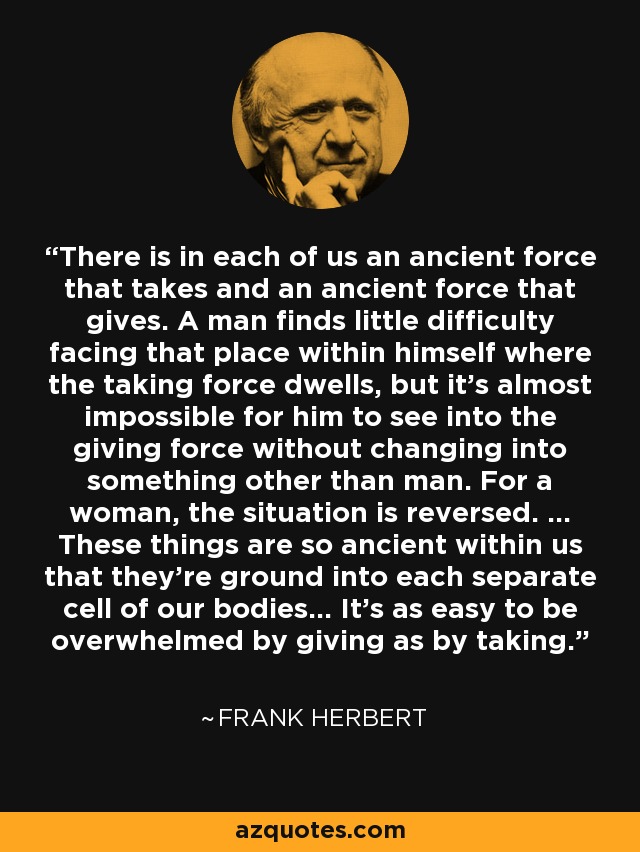 There is in each of us an ancient force that takes and an ancient force that gives. A man finds little difficulty facing that place within himself where the taking force dwells, but it's almost impossible for him to see into the giving force without changing into something other than man. For a woman, the situation is reversed. ... These things are so ancient within us that they're ground into each separate cell of our bodies... It's as easy to be overwhelmed by giving as by taking. - Frank Herbert