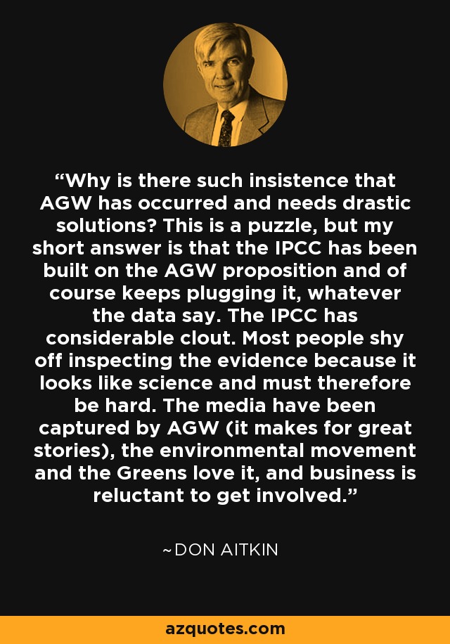 Why is there such insistence that AGW has occurred and needs drastic solutions? This is a puzzle, but my short answer is that the IPCC has been built on the AGW proposition and of course keeps plugging it, whatever the data say. The IPCC has considerable clout. Most people shy off inspecting the evidence because it looks like science and must therefore be hard. The media have been captured by AGW (it makes for great stories), the environmental movement and the Greens love it, and business is reluctant to get involved. - Don Aitkin