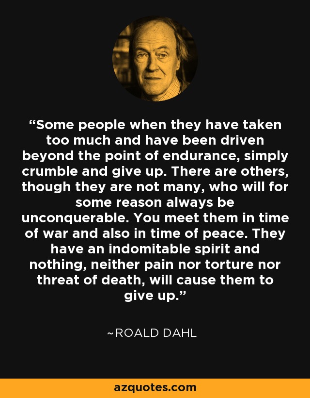 Some people when they have taken too much and have been driven beyond the point of endurance, simply crumble and give up. There are others, though they are not many, who will for some reason always be unconquerable. You meet them in time of war and also in time of peace. They have an indomitable spirit and nothing, neither pain nor torture nor threat of death, will cause them to give up. - Roald Dahl