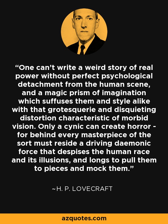 One can't write a weird story of real power without perfect psychological detachment from the human scene, and a magic prism of imagination which suffuses them and style alike with that grotesquerie and disquieting distortion characteristic of morbid vision. Only a cynic can create horror - for behind every masterpiece of the sort must reside a driving daemonic force that despises the human race and its illusions, and longs to pull them to pieces and mock them. - H. P. Lovecraft