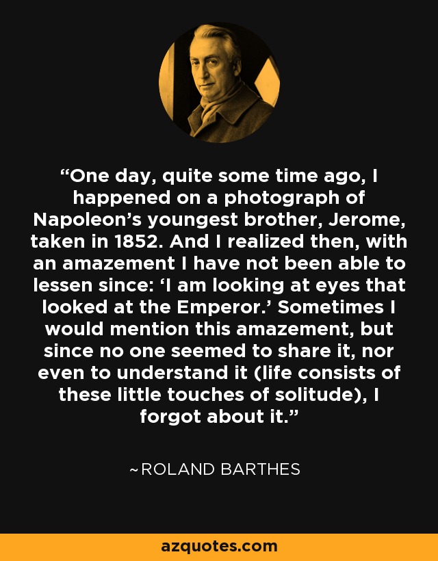 One day, quite some time ago, I happened on a photograph of Napoleon’s youngest brother, Jerome, taken in 1852. And I realized then, with an amazement I have not been able to lessen since: ‘I am looking at eyes that looked at the Emperor.’ Sometimes I would mention this amazement, but since no one seemed to share it, nor even to understand it (life consists of these little touches of solitude), I forgot about it. - Roland Barthes