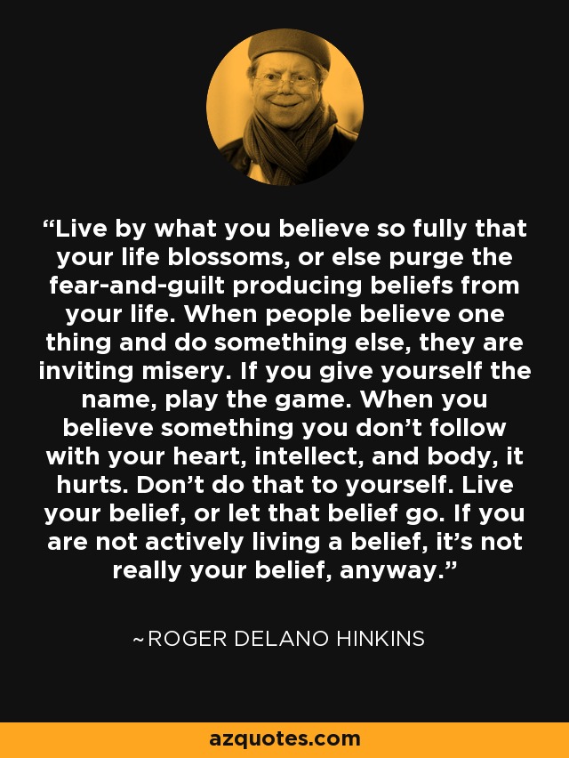 Live by what you believe so fully that your life blossoms, or else purge the fear-and-guilt producing beliefs from your life. When people believe one thing and do something else, they are inviting misery. If you give yourself the name, play the game. When you believe something you don't follow with your heart, intellect, and body, it hurts. Don't do that to yourself. Live your belief, or let that belief go. If you are not actively living a belief, it's not really your belief, anyway. - Roger Delano Hinkins