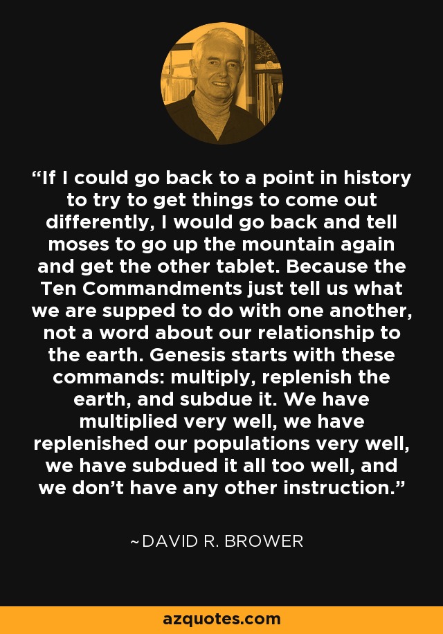 If I could go back to a point in history to try to get things to come out differently, I would go back and tell moses to go up the mountain again and get the other tablet. Because the Ten Commandments just tell us what we are supped to do with one another, not a word about our relationship to the earth. Genesis starts with these commands: multiply, replenish the earth, and subdue it. We have multiplied very well, we have replenished our populations very well, we have subdued it all too well, and we don't have any other instruction. - David R. Brower