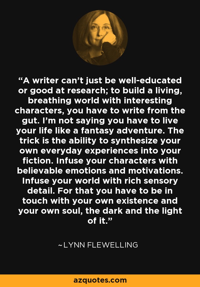 A writer can't just be well-educated or good at research; to build a living, breathing world with interesting characters, you have to write from the gut. I'm not saying you have to live your life like a fantasy adventure. The trick is the ability to synthesize your own everyday experiences into your fiction. Infuse your characters with believable emotions and motivations. Infuse your world with rich sensory detail. For that you have to be in touch with your own existence and your own soul, the dark and the light of it. - Lynn Flewelling