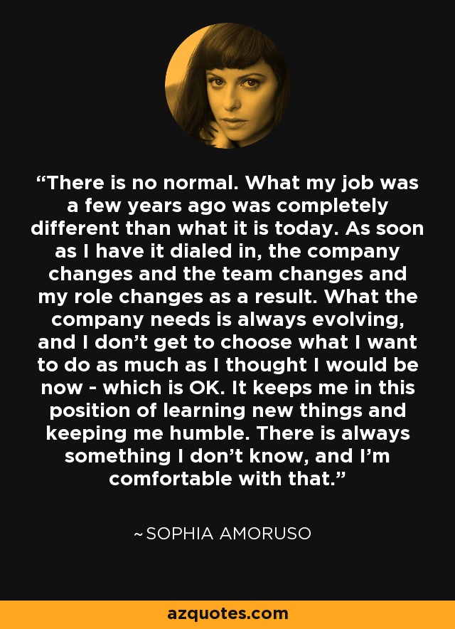 There is no normal. What my job was a few years ago was completely different than what it is today. As soon as I have it dialed in, the company changes and the team changes and my role changes as a result. What the company needs is always evolving, and I don't get to choose what I want to do as much as I thought I would be now - which is OK. It keeps me in this position of learning new things and keeping me humble. There is always something I don't know, and I'm comfortable with that. - Sophia Amoruso