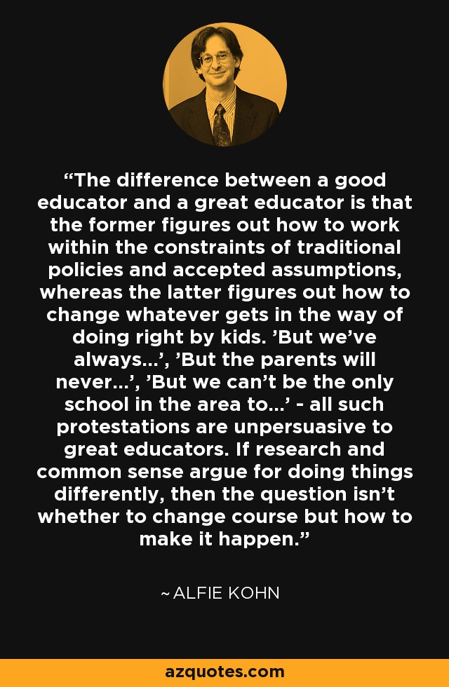 The difference between a good educator and a great educator is that the former figures out how to work within the constraints of traditional policies and accepted assumptions, whereas the latter figures out how to change whatever gets in the way of doing right by kids. 'But we've always...', 'But the parents will never...', 'But we can't be the only school in the area to...' - all such protestations are unpersuasive to great educators. If research and common sense argue for doing things differently, then the question isn't whether to change course but how to make it happen. - Alfie Kohn