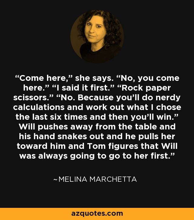 Come here,” she says. “No, you come here.” “I said it first.” “Rock paper scissors.” “No. Because you’ll do nerdy calculations and work out what I chose the last six times and then you’ll win.” Will pushes away from the table and his hand snakes out and he pulls her toward him and Tom figures that Will was always going to go to her first. - Melina Marchetta