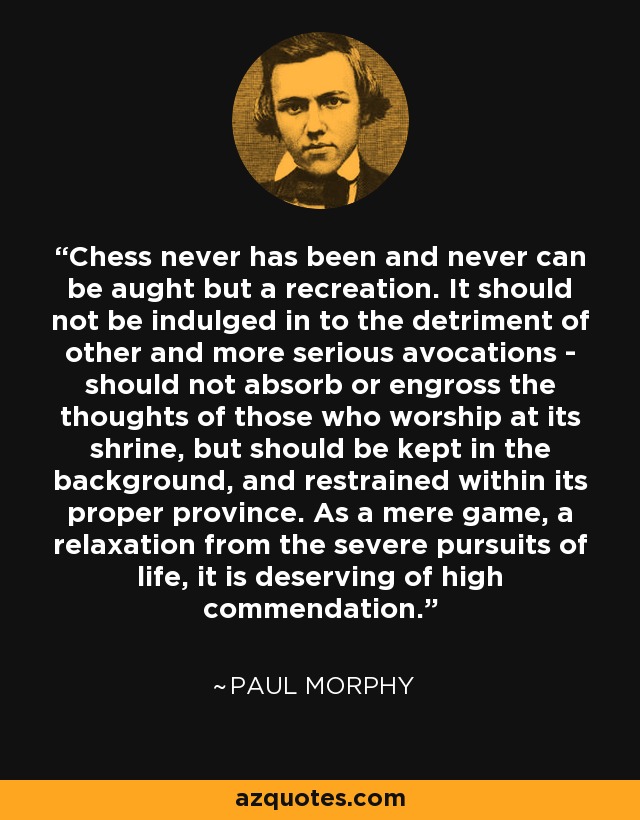 Chess never has been and never can be aught but a recreation. It should not be indulged in to the detriment of other and more serious avocations - should not absorb or engross the thoughts of those who worship at its shrine, but should be kept in the background, and restrained within its proper province. As a mere game, a relaxation from the severe pursuits of life, it is deserving of high commendation. - Paul Morphy