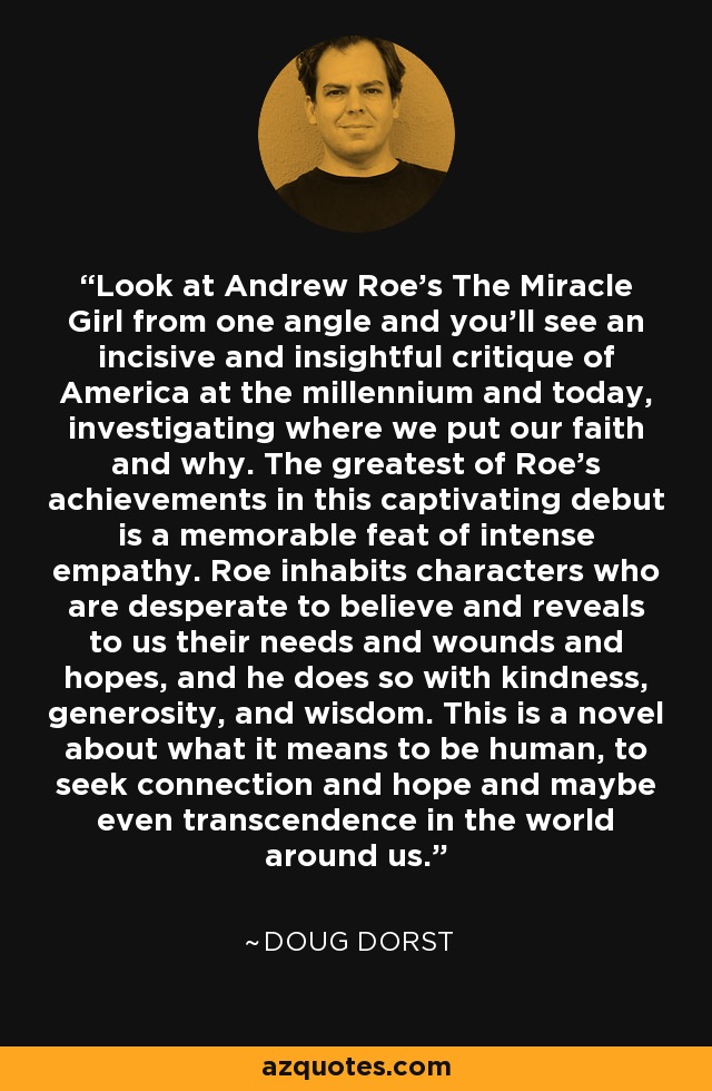 Look at Andrew Roe's The Miracle Girl from one angle and you'll see an incisive and insightful critique of America at the millennium and today, investigating where we put our faith and why. The greatest of Roe's achievements in this captivating debut is a memorable feat of intense empathy. Roe inhabits characters who are desperate to believe and reveals to us their needs and wounds and hopes, and he does so with kindness, generosity, and wisdom. This is a novel about what it means to be human, to seek connection and hope and maybe even transcendence in the world around us. - Doug Dorst