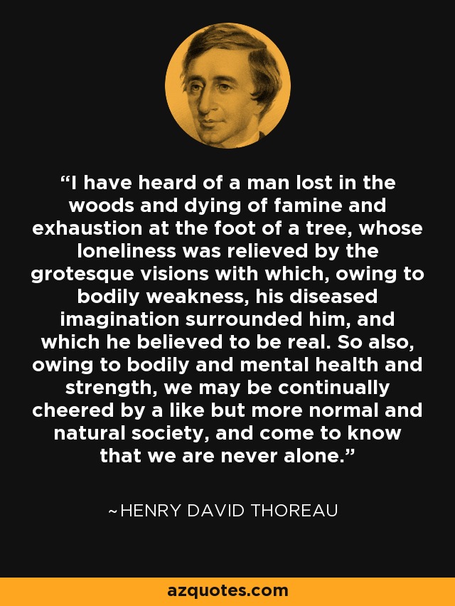 I have heard of a man lost in the woods and dying of famine and exhaustion at the foot of a tree, whose loneliness was relieved by the grotesque visions with which, owing to bodily weakness, his diseased imagination surrounded him, and which he believed to be real. So also, owing to bodily and mental health and strength, we may be continually cheered by a like but more normal and natural society, and come to know that we are never alone. - Henry David Thoreau