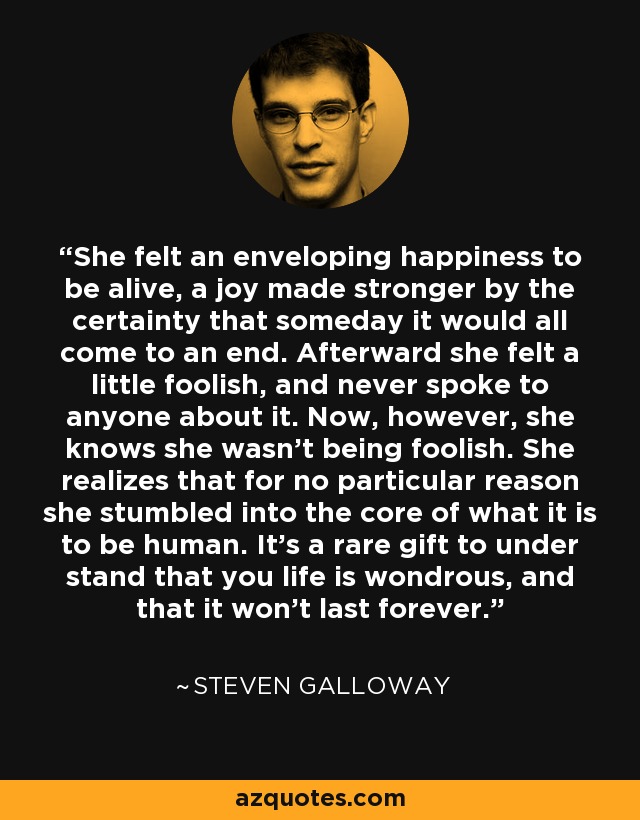 She felt an enveloping happiness to be alive, a joy made stronger by the certainty that someday it would all come to an end. Afterward she felt a little foolish, and never spoke to anyone about it. Now, however, she knows she wasn't being foolish. She realizes that for no particular reason she stumbled into the core of what it is to be human. It's a rare gift to under stand that you life is wondrous, and that it won't last forever. - Steven Galloway