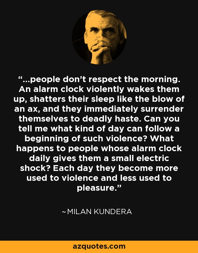 ...people don't respect the morning. An alarm clock violently wakes them up, shatters their sleep like the blow of an ax, and they immediately surrender themselves to deadly haste. Can you tell me what kind of day can follow a beginning of such violence? What happens to people whose alarm clock daily gives them a small electric shock? Each day they become more used to violence and less used to pleasure. - Milan Kundera