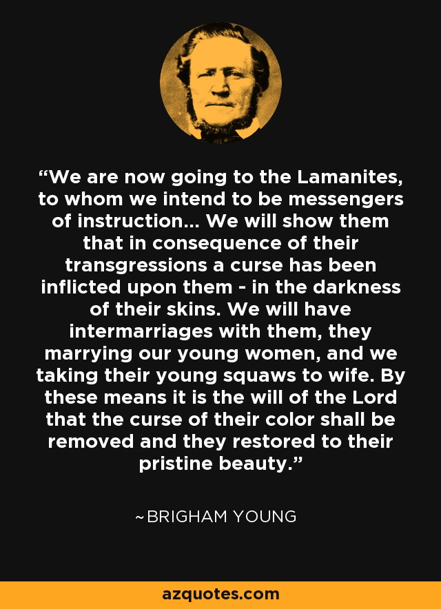 We are now going to the Lamanites, to whom we intend to be messengers of instruction... We will show them that in consequence of their transgressions a curse has been inflicted upon them - in the darkness of their skins. We will have intermarriages with them, they marrying our young women, and we taking their young squaws to wife. By these means it is the will of the Lord that the curse of their color shall be removed and they restored to their pristine beauty. - Brigham Young