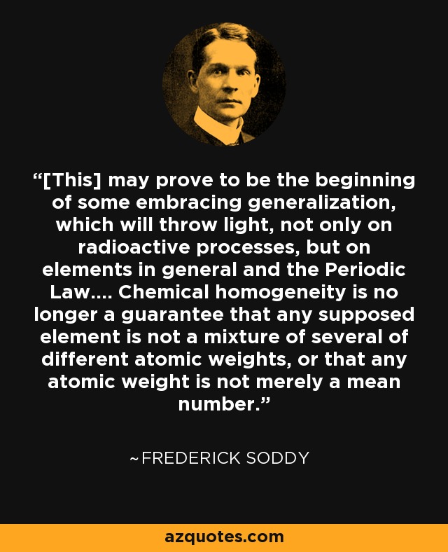 [This] may prove to be the beginning of some embracing generalization, which will throw light, not only on radioactive processes, but on elements in general and the Periodic Law.... Chemical homogeneity is no longer a guarantee that any supposed element is not a mixture of several of different atomic weights, or that any atomic weight is not merely a mean number. - Frederick Soddy