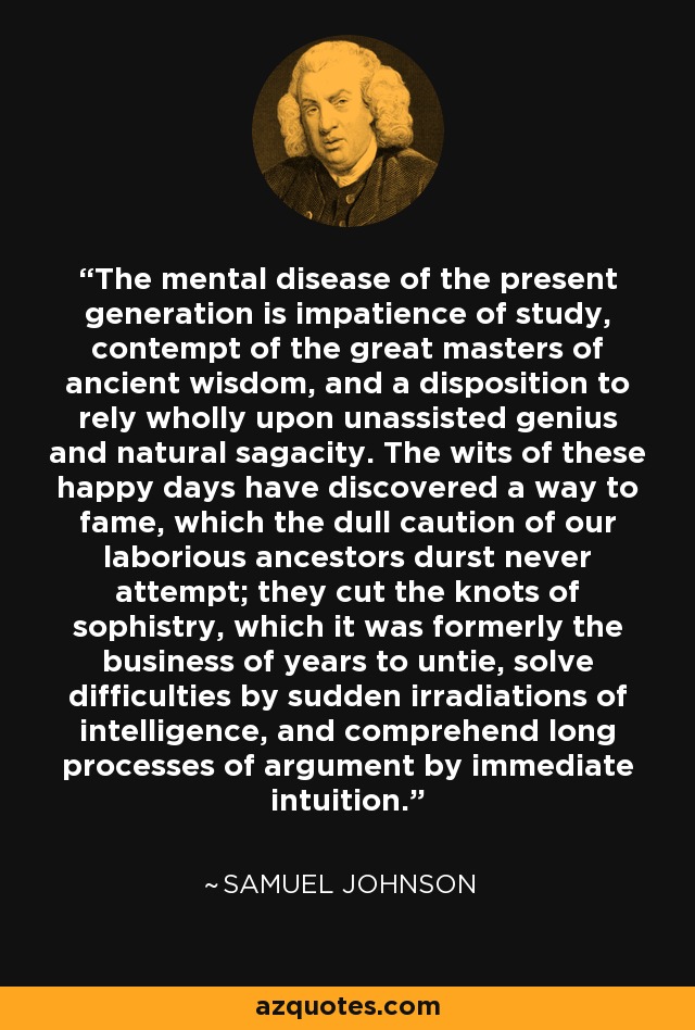 The mental disease of the present generation is impatience of study, contempt of the great masters of ancient wisdom, and a disposition to rely wholly upon unassisted genius and natural sagacity. The wits of these happy days have discovered a way to fame, which the dull caution of our laborious ancestors durst never attempt; they cut the knots of sophistry, which it was formerly the business of years to untie, solve difficulties by sudden irradiations of intelligence, and comprehend long processes of argument by immediate intuition. - Samuel Johnson