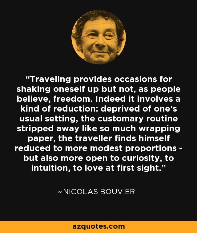 Traveling provides occasions for shaking oneself up but not, as people believe, freedom. Indeed it involves a kind of reduction: deprived of one’s usual setting, the customary routine stripped away like so much wrapping paper, the traveller finds himself reduced to more modest proportions - but also more open to curiosity, to intuition, to love at first sight. - Nicolas Bouvier