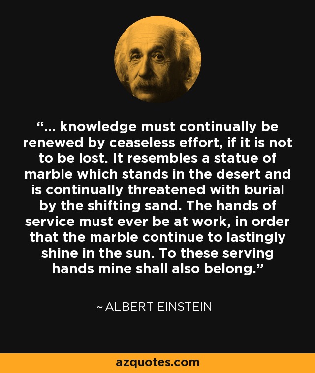 ... knowledge must continually be renewed by ceaseless effort, if it is not to be lost. It resembles a statue of marble which stands in the desert and is continually threatened with burial by the shifting sand. The hands of service must ever be at work, in order that the marble continue to lastingly shine in the sun. To these serving hands mine shall also belong. - Albert Einstein