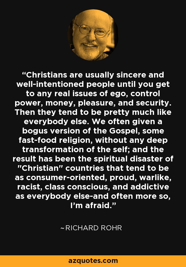 Christians are usually sincere and well-intentioned people until you get to any real issues of ego, control power, money, pleasure, and security. Then they tend to be pretty much like everybody else. We often given a bogus version of the Gospel, some fast-food religion, without any deep transformation of the self; and the result has been the spiritual disaster of 