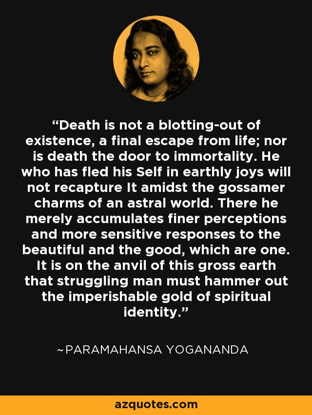 Death is not a blotting-out of existence, a final escape from life; nor is death the door to immortality. He who has fled his Self in earthly joys will not recapture It amidst the gossamer charms of an astral world. There he merely accumulates finer perceptions and more sensitive responses to the beautiful and the good, which are one. It is on the anvil of this gross earth that struggling man must hammer out the imperishable gold of spiritual identity. - Paramahansa Yogananda