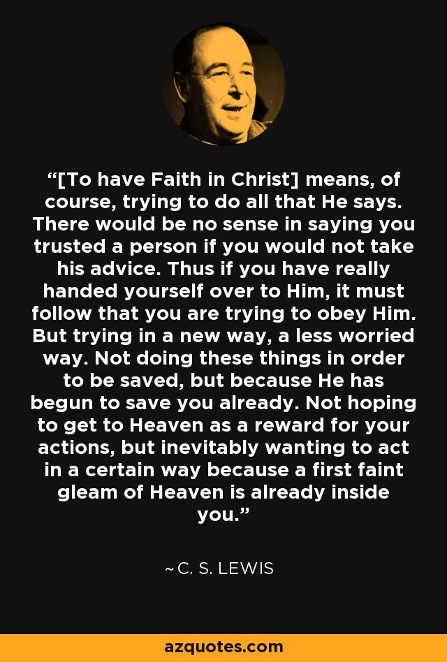 [To have Faith in Christ] means, of course, trying to do all that He says. There would be no sense in saying you trusted a person if you would not take his advice. Thus if you have really handed yourself over to Him, it must follow that you are trying to obey Him. But trying in a new way, a less worried way. Not doing these things in order to be saved, but because He has begun to save you already. Not hoping to get to Heaven as a reward for your actions, but inevitably wanting to act in a certain way because a first faint gleam of Heaven is already inside you. - C. S. Lewis