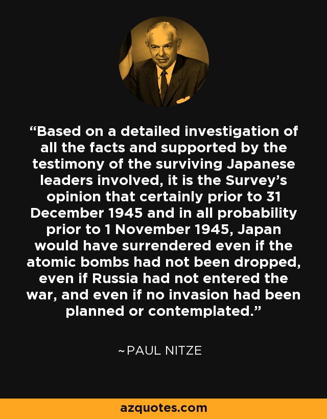 Based on a detailed investigation of all the facts and supported by the testimony of the surviving Japanese leaders involved, it is the Survey's opinion that certainly prior to 31 December 1945 and in all probability prior to 1 November 1945, Japan would have surrendered even if the atomic bombs had not been dropped, even if Russia had not entered the war, and even if no invasion had been planned or contemplated. - Paul Nitze