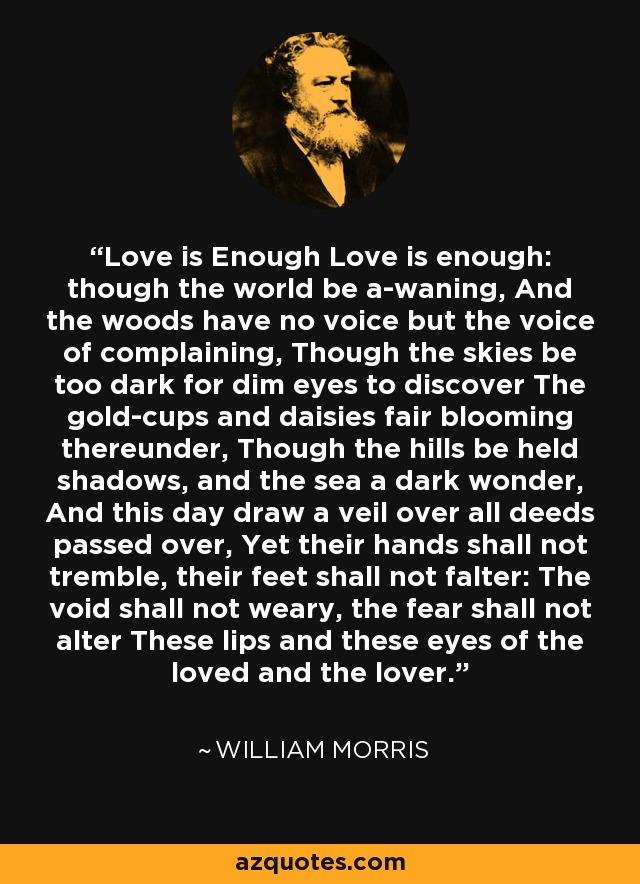 Love is Enough Love is enough: though the world be a-waning, And the woods have no voice but the voice of complaining, Though the skies be too dark for dim eyes to discover The gold-cups and daisies fair blooming thereunder, Though the hills be held shadows, and the sea a dark wonder, And this day draw a veil over all deeds passed over, Yet their hands shall not tremble, their feet shall not falter: The void shall not weary, the fear shall not alter These lips and these eyes of the loved and the lover. - William Morris